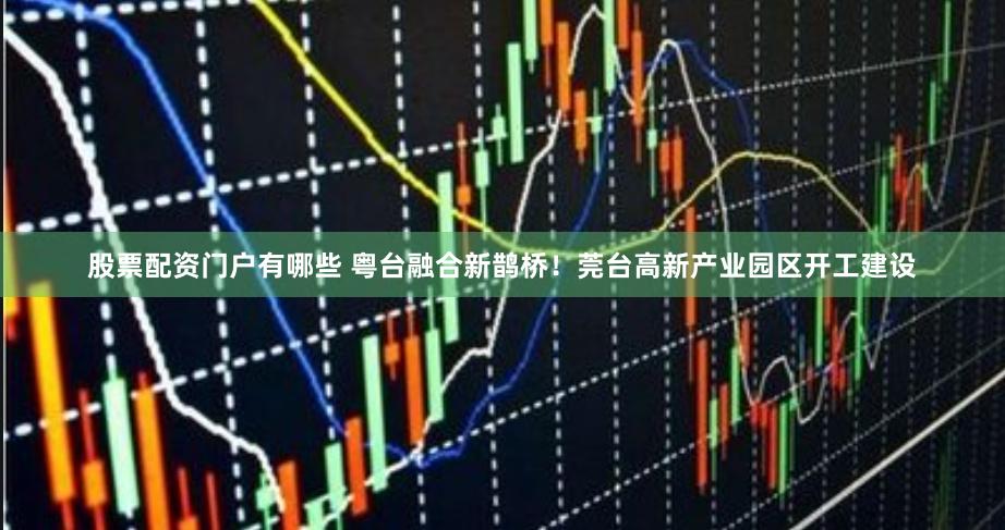 股票配资门户有哪些 粤台融合新鹊桥！莞台高新产业园区开工建设