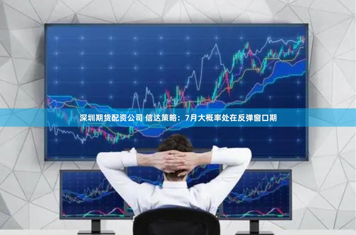 深圳期货配资公司 信达策略：7月大概率处在反弹窗口期