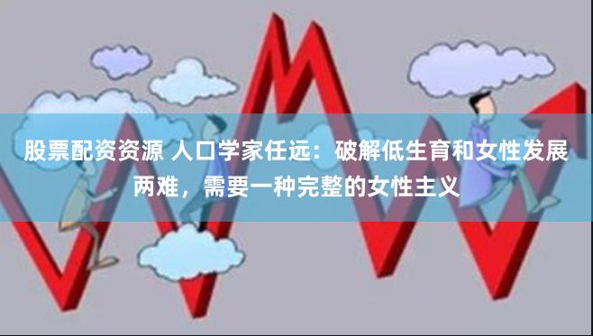 股票配资资源 人口学家任远：破解低生育和女性发展两难，需要一种完整的女性主义