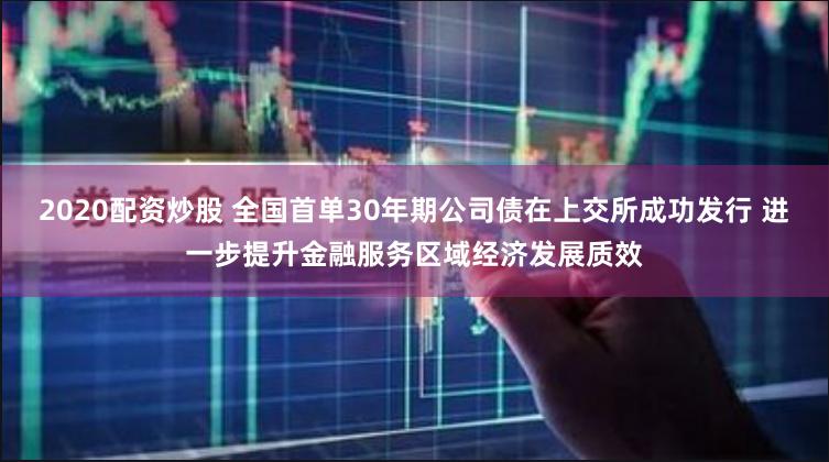 2020配资炒股 全国首单30年期公司债在上交所成功发行 进一步提升金融服务区域经济发展质效