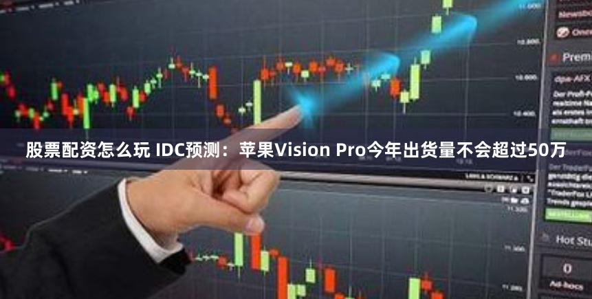 股票配资怎么玩 IDC预测：苹果Vision Pro今年出货量不会超过50万