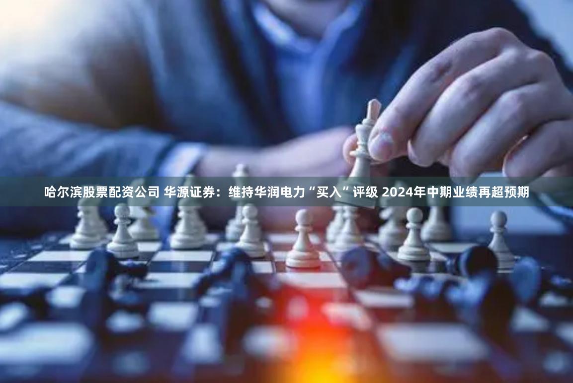 哈尔滨股票配资公司 华源证券：维持华润电力“买入”评级 2024年中期业绩再超预期