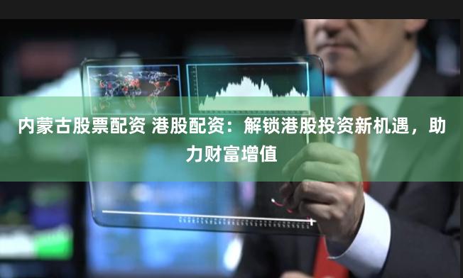 内蒙古股票配资 港股配资：解锁港股投资新机遇，助力财富增值