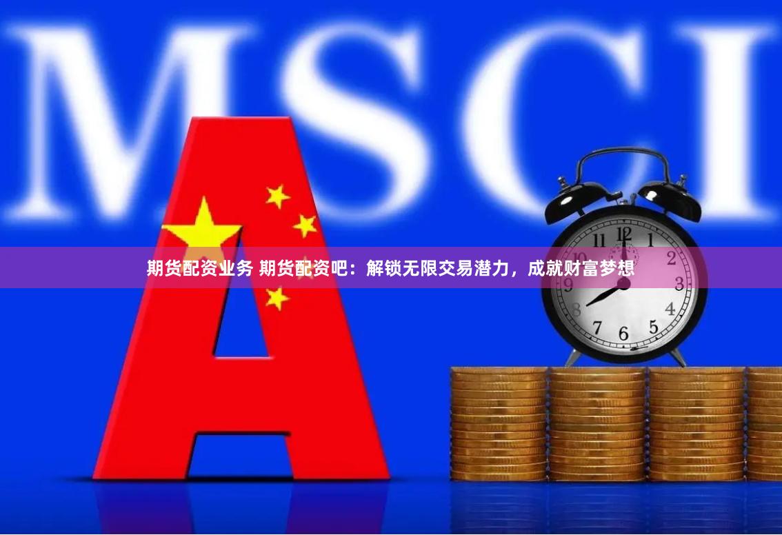 期货配资业务 期货配资吧：解锁无限交易潜力，成就财富梦想