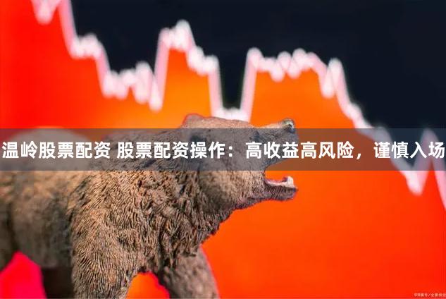 温岭股票配资 股票配资操作：高收益高风险，谨慎入场
