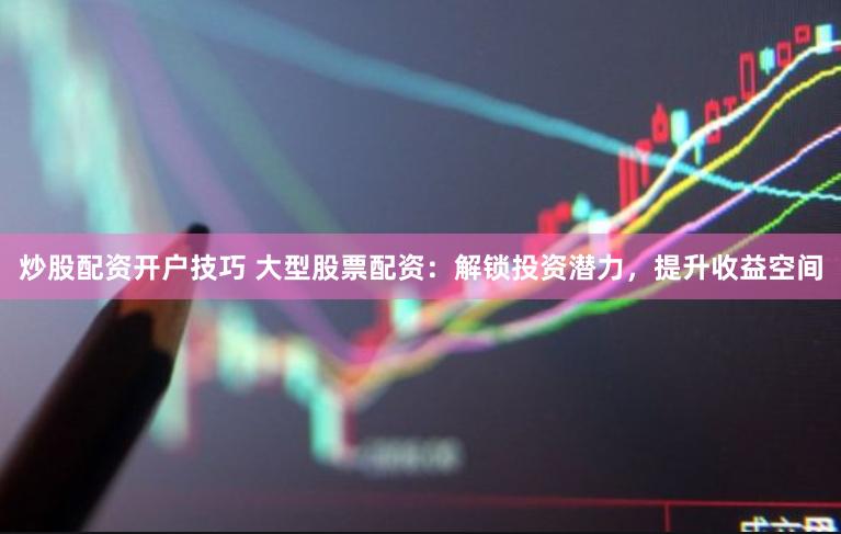 炒股配资开户技巧 大型股票配资：解锁投资潜力，提升收益空间