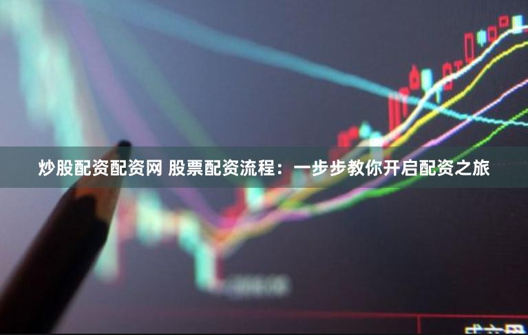 炒股配资配资网 股票配资流程：一步步教你开启配资之旅