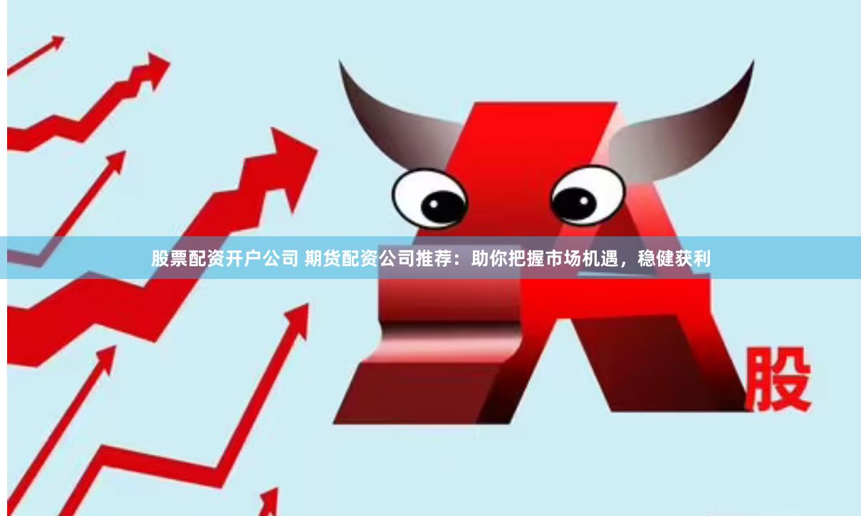股票配资开户公司 期货配资公司推荐：助你把握市场机遇，稳健获利