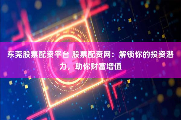 东莞股票配资平台 股票配资网：解锁你的投资潜力，助你财富增值