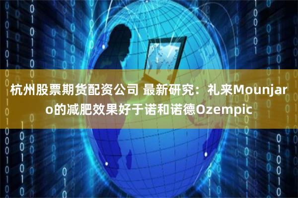 杭州股票期货配资公司 最新研究：礼来Mounjaro的减肥效果好于诺和诺德Ozempic