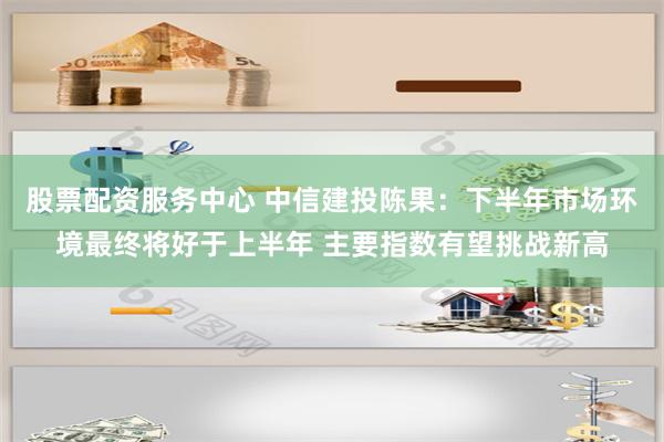 股票配资服务中心 中信建投陈果：下半年市场环境最终将好于上半年 主要指数有望挑战新高