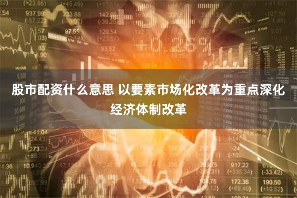 股市配资什么意思 以要素市场化改革为重点深化经济体制改革