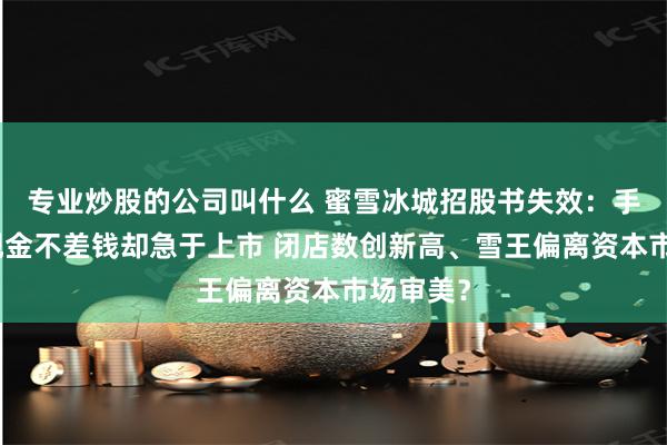 专业炒股的公司叫什么 蜜雪冰城招股书失效：手握大量现金不差钱却急于上市 闭店数创新高、雪王偏离资本市场审美？