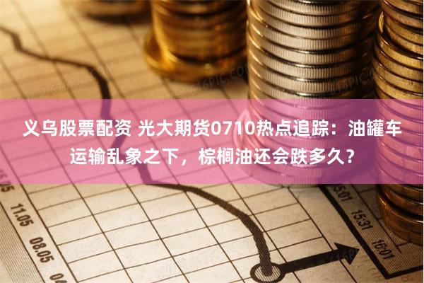 义乌股票配资 光大期货0710热点追踪：油罐车运输乱象之下，棕榈油还会跌多久？