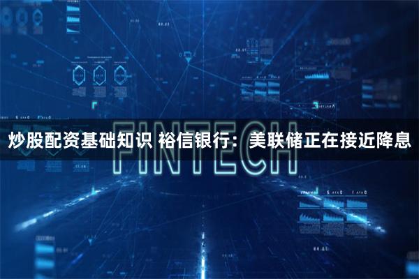 炒股配资基础知识 裕信银行：美联储正在接近降息