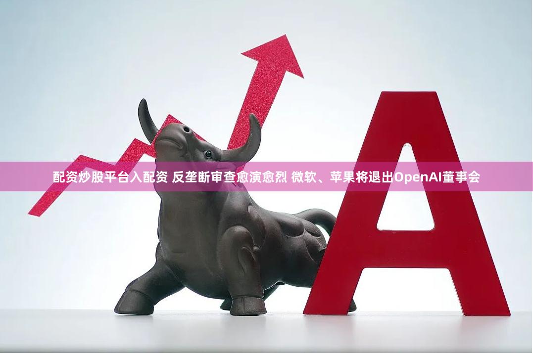 配资炒股平台入配资 反垄断审查愈演愈烈 微软、苹果将退出OpenAI董事会