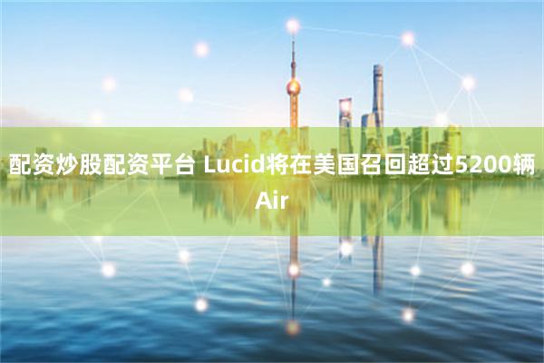 配资炒股配资平台 Lucid将在美国召回超过5200辆Air