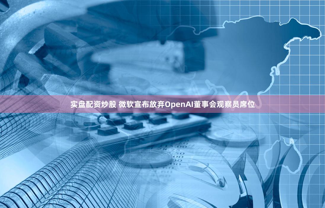 实盘配资炒股 微软宣布放弃OpenAI董事会观察员席位