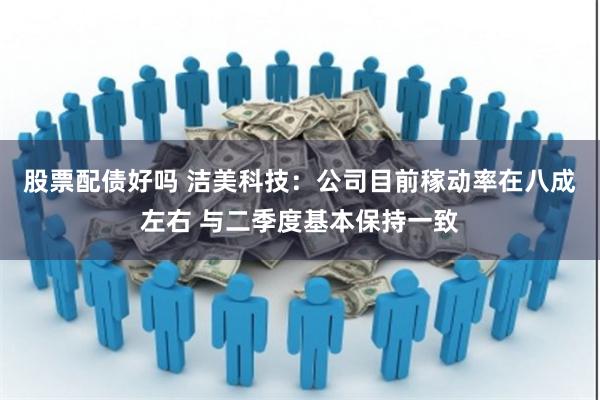 股票配债好吗 洁美科技：公司目前稼动率在八成左右 与二季度基本保持一致