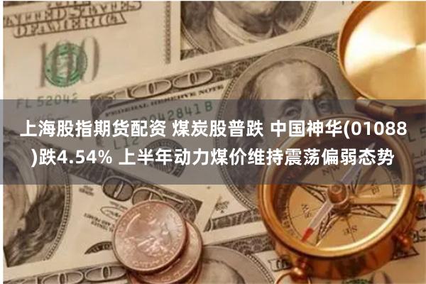 上海股指期货配资 煤炭股普跌 中国神华(01088)跌4.54% 上半年动力煤价维持震荡偏弱态势