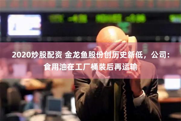 2020炒股配资 金龙鱼股份创历史新低，公司：食用油在工厂桶装后再运输