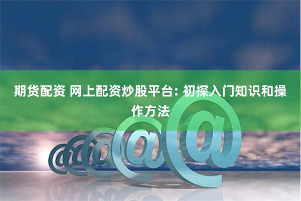 期货配资 网上配资炒股平台: 初探入门知识和操作方法
