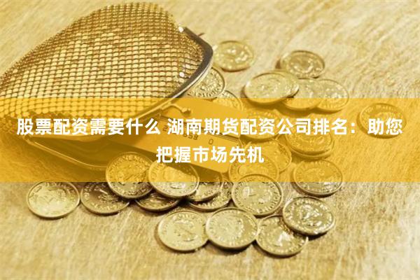 股票配资需要什么 湖南期货配资公司排名：助您把握市场先机