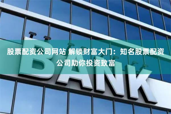股票配资公司网站 解锁财富大门：知名股票配资公司助你投资致富
