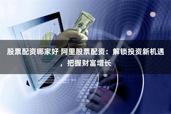 股票配资哪家好 阿里股票配资：解锁投资新机遇，把握财富增长