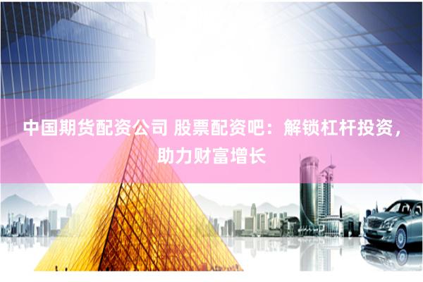 中国期货配资公司 股票配资吧：解锁杠杆投资，助力财富增长