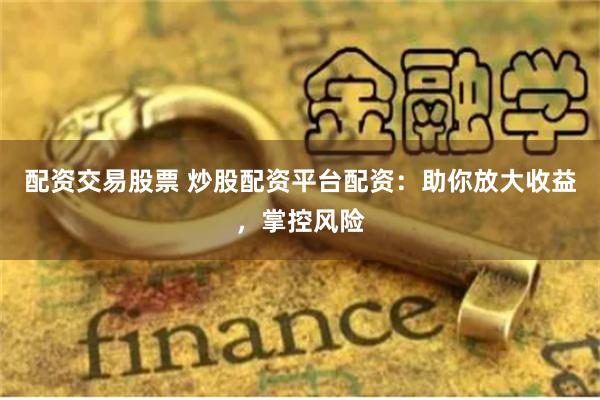 配资交易股票 炒股配资平台配资：助你放大收益，掌控风险