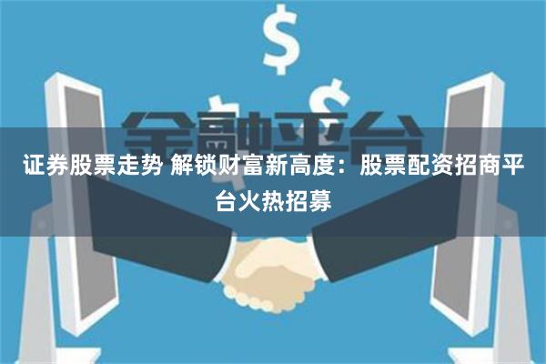 证券股票走势 解锁财富新高度：股票配资招商平台火热招募