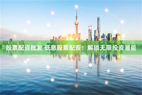 股票配资批发 低息股票配资：解锁无限投资潜能