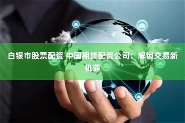 白银市股票配资 中国期货配资公司：解锁交易新机遇