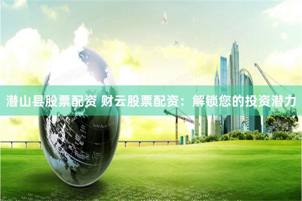 潜山县股票配资 财云股票配资:解锁您的投资潜力