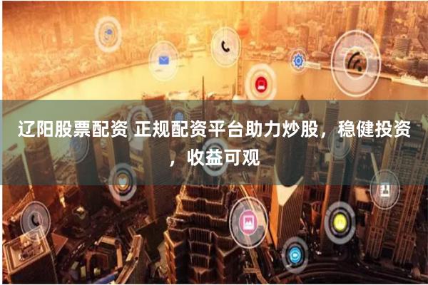 辽阳股票配资 正规配资平台助力炒股，稳健投资，收益可观