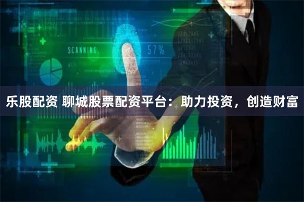 乐股配资 聊城股票配资平台：助力投资，创造财富