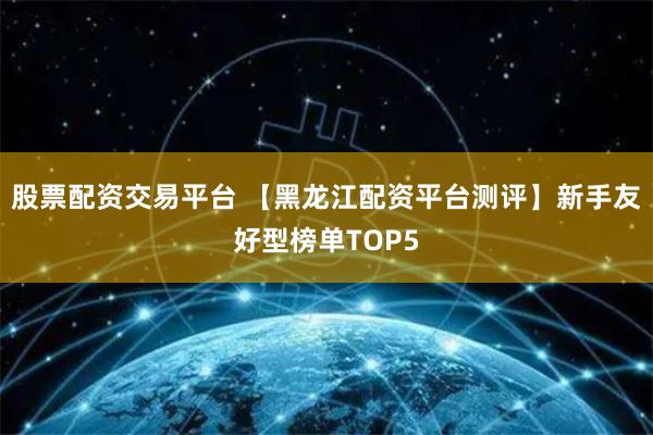 股票配资交易平台 【黑龙江配资平台测评】新手友好型榜单TOP