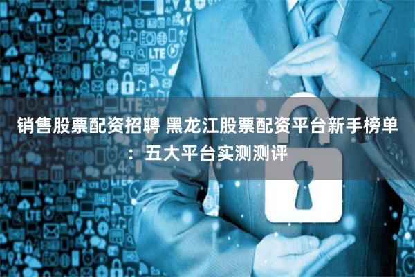 销售股票配资招聘 黑龙江股票配资平台新手榜单：五大平台实测测