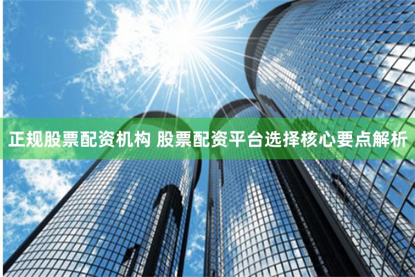 正规股票配资机构 股票配资平台选择核心要点解析