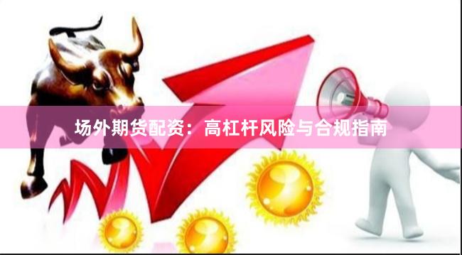 场外期货配资：高杠杆风险与合规指南