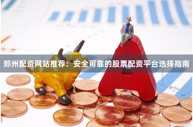 郑州配资网站推荐：安全可靠的股票配资平台选择指南
